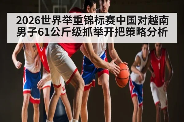 2026世界举重锦标赛中国对越南男子61公斤级抓举开把策略分析